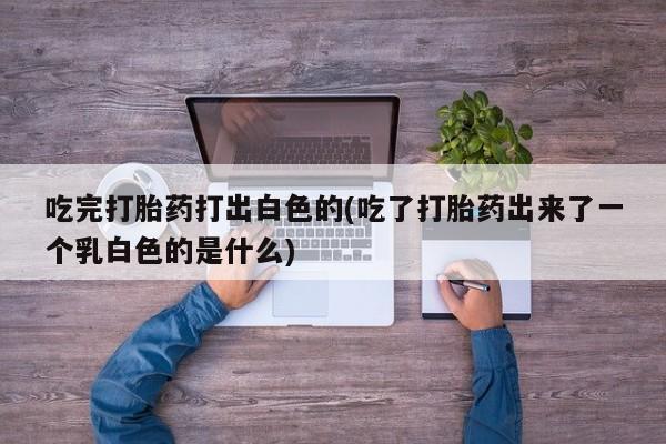 打胎药在线购买联系微信吃完打胎药打出白色的(吃了打胎药出来了一个乳白色的是什么)