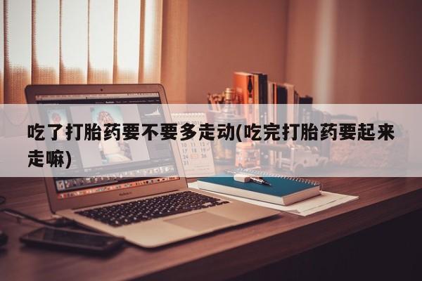 打胎药在线购买联系微信吃了打胎药要不要多走动(吃完打胎药要起来走嘛)